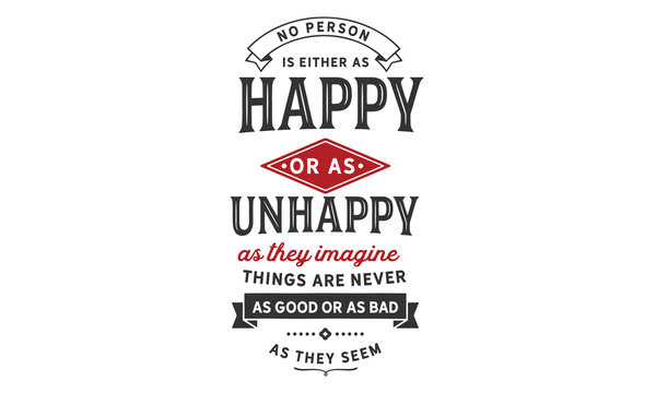 No person is either as happy or as unhappy as they imagine. Things are never as good or as bad as they seem.