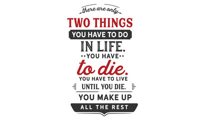 There are only two things you HAVE TO do in life. You HAVE TO die. You HAVE TO live until you die. You make up all the rest.