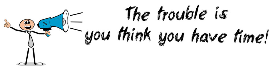 The trouble is you think you have time!