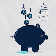 Conceptual hand writing showing We Need You. Concept meaning asking someone or friend to be on your team group life Piggy Bank Sideview and Dollar Coins Falling Down to Slit