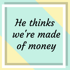 He thinks we're made of money. Ready to post social media quote