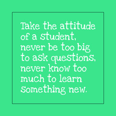 Motivational quotes for students - Take the attitude of a student, never be too big to ask questions, never know too much to learn something new.