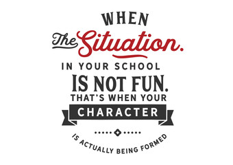 When the situation in your school is not fun. That's when your character is actually being formed 