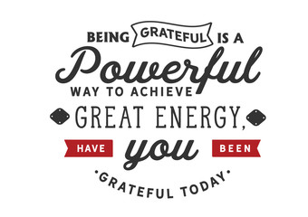 Being grateful is a powerful way to achieve great energy, Have you been grateful today