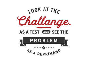 Look at the challenge as a test and see the problem As a reprimand