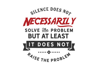 Silence does not necessarily solve the problem but at least it does not raise the problem