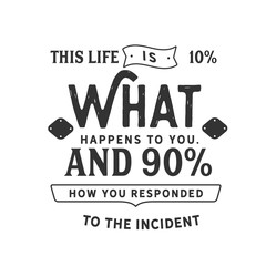 This life is 10% what happens to you. And 90% how you responded to the incident 
