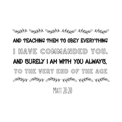 and teaching them to obey everything I have commanded you. And surely I am with you always, to the very end of the age. Calligraphy saying for print. Vector Quote 