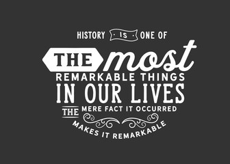 History is one of the most remarkable things in our lives. The mere fact it occurred makes it remarkable