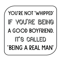  You’re not ‘whipped’ if you’re being a good boyfriend. it’s called ‘being a real man’. Vector Quote