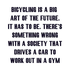 Bicycling is a big part of the future. It has to be. There’s something wrong with a society that drives a car to work out in a gym. Best being unique inspirational or motivational cycling quote.
