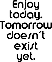 Enjoy today. Tomorrow doesn't exist yet.