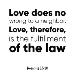 Love does no wrong to a neighbor. Love, therefore, is the fulfillment of the law. Bible verse quote