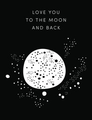 Love you to the Moon and back. Minimal Valentine card, arty greeting card. Starry full Moon floating in space with Milky way stars. Black white monochromatic illustration design. Home decor, art print