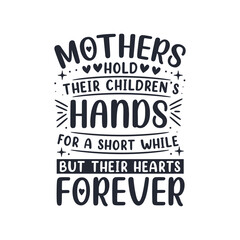Mothers hold their children's hands for a short while but their hearts forever. Mothers day lettering design.