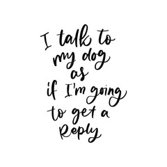 I TALK TO MY DOG AS IF I AM GOING TO GET A REPLY. MOTIVATIONAL HAND LETTERING TEXT PHRASE ABOUT DOGS.