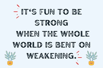 It's fun to be strong When the whole world is bent on weakening.