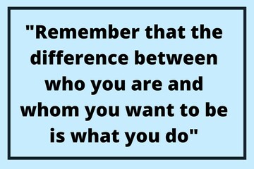 Remember that the difference between who you are and whom you want to be is what you do.
