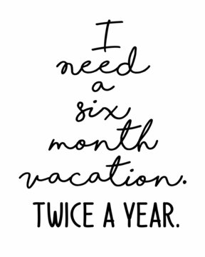 I need a six month vacation. Twice a year. Funny quote lettering inscription with white Background