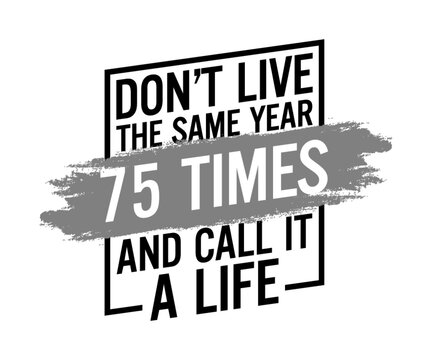 Don't live the same year 75 times and call it a life. Motivational quote.