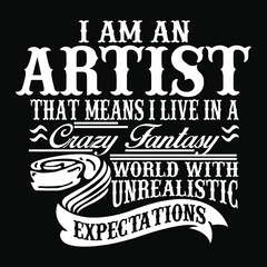 I am an Artist that means I live in a crazy fantasy world with unrealistic expectations.
