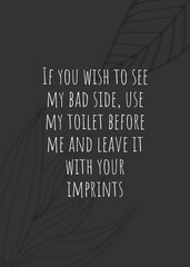 If you wish to see my bad side, use my toilet before me and leave it with your imprints.
