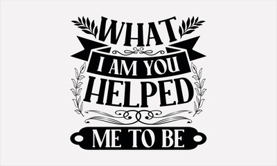 What I Am You Helped Me To Be - Mother's svg design , Typography Calligraphy , Vector illustration for Cutting Machine, Silhouette Cameo, Cricut Isolated on white background.