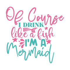 Of Course I Drink Like A Fish I'm A Mermaid