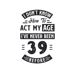 39th birthday Celebration Tshirt design. I dont't know how to act my Age, I've never been 39 Before.
