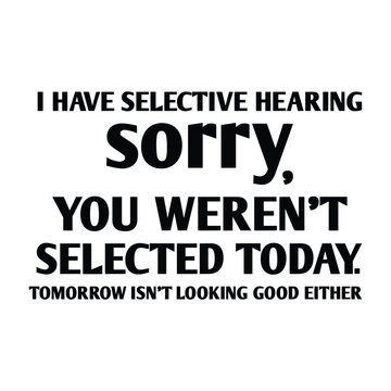 I have selective hearing sorry you weren't selected today tomorrow isn't looking good either shirt