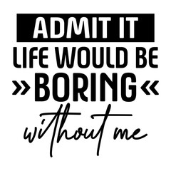 Admit It Life Would Be Boring Without Me