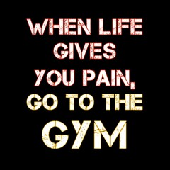 WHEN LIFE GIVES YOU PAIN, GO TO THE GYM 