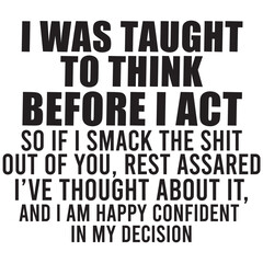 i was to taught to think be4fore i act so if i smack the shit out of you i have thought about it and i am happy confident in my decision