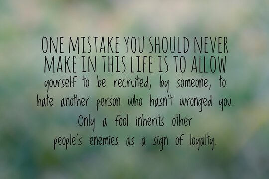 One mistake you should never make in this life is to allow yourself to be recruited, by someone, to hate others who hasn't wronged you. Only a fool inherits other people's enemies as a sign of loyalty
