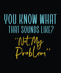  YOU KNOW WHAT THAT SOUNDS LIKE NOT MY PROBLEM t shirt design
