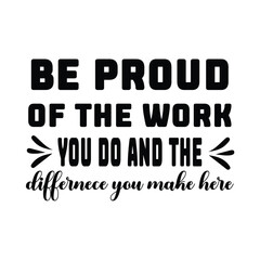 be provd of the work you do and the differnece you make here