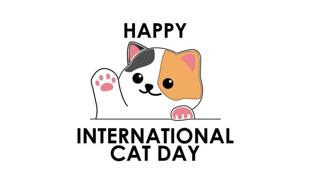A minimalist 2D cartoon typography animation revealing the text "Happy International Cat Day" on an isolated white background, featuring an adorable calico kitten waving its paw. Perfect for social me